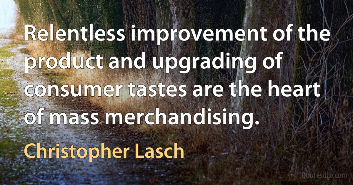 Relentless improvement of the product and upgrading of consumer tastes are the heart of mass merchandising. (Christopher Lasch)