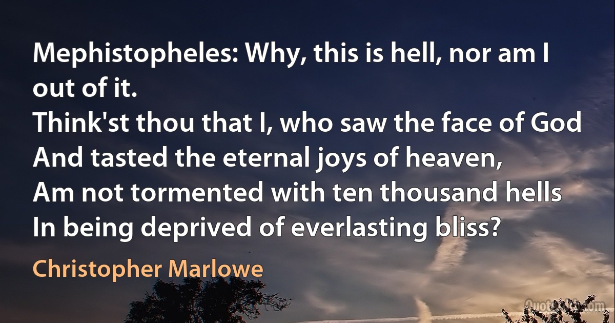 Mephistopheles: Why, this is hell, nor am I out of it.
Think'st thou that I, who saw the face of God
And tasted the eternal joys of heaven,
Am not tormented with ten thousand hells
In being deprived of everlasting bliss? (Christopher Marlowe)