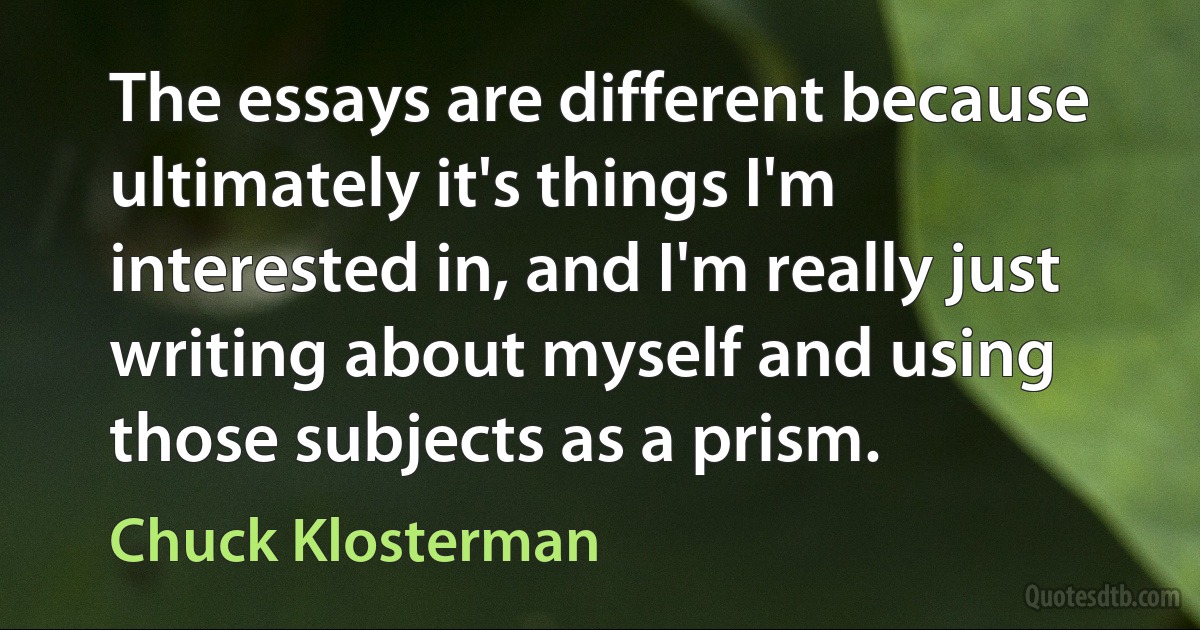 The essays are different because ultimately it's things I'm interested in, and I'm really just writing about myself and using those subjects as a prism. (Chuck Klosterman)