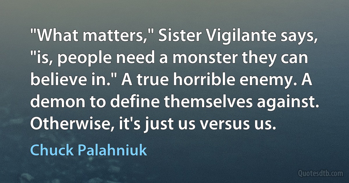 "What matters," Sister Vigilante says, "is, people need a monster they can believe in." A true horrible enemy. A demon to define themselves against. Otherwise, it's just us versus us. (Chuck Palahniuk)