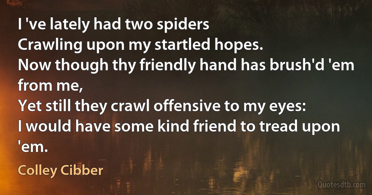 I 've lately had two spiders
Crawling upon my startled hopes.
Now though thy friendly hand has brush'd 'em from me,
Yet still they crawl offensive to my eyes:
I would have some kind friend to tread upon 'em. (Colley Cibber)