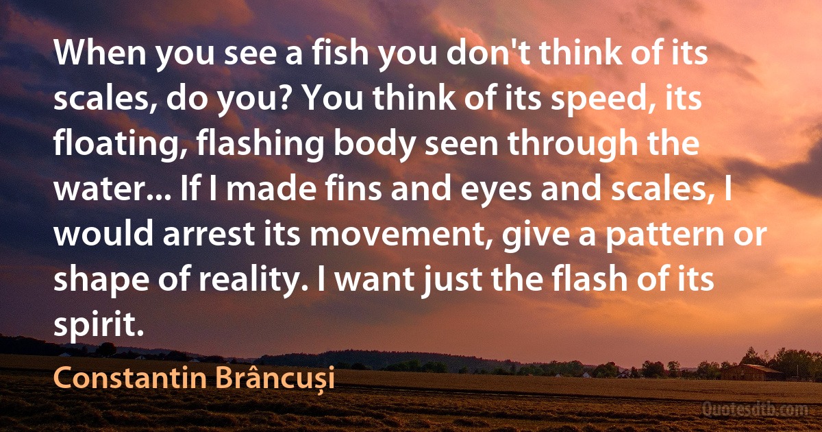 When you see a fish you don't think of its scales, do you? You think of its speed, its floating, flashing body seen through the water... If I made fins and eyes and scales, I would arrest its movement, give a pattern or shape of reality. I want just the flash of its spirit. (Constantin Brâncuși)