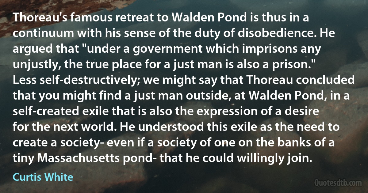 Thoreau's famous retreat to Walden Pond is thus in a continuum with his sense of the duty of disobedience. He argued that "under a government which imprisons any unjustly, the true place for a just man is also a prison." Less self-destructively; we might say that Thoreau concluded that you might find a just man outside, at Walden Pond, in a self-created exile that is also the expression of a desire for the next world. He understood this exile as the need to create a society- even if a society of one on the banks of a tiny Massachusetts pond- that he could willingly join. (Curtis White)