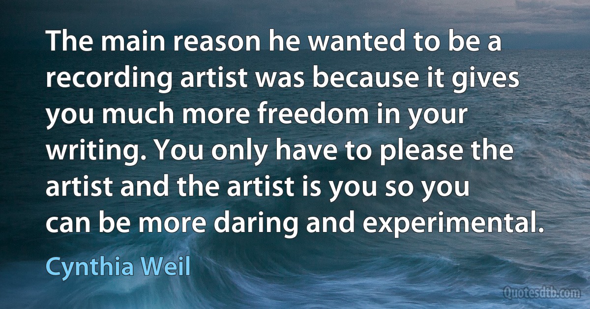 The main reason he wanted to be a recording artist was because it gives you much more freedom in your writing. You only have to please the artist and the artist is you so you can be more daring and experimental. (Cynthia Weil)