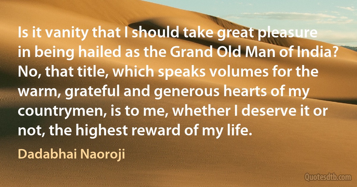 Is it vanity that I should take great pleasure in being hailed as the Grand Old Man of India? No, that title, which speaks volumes for the warm, grateful and generous hearts of my countrymen, is to me, whether I deserve it or not, the highest reward of my life. (Dadabhai Naoroji)