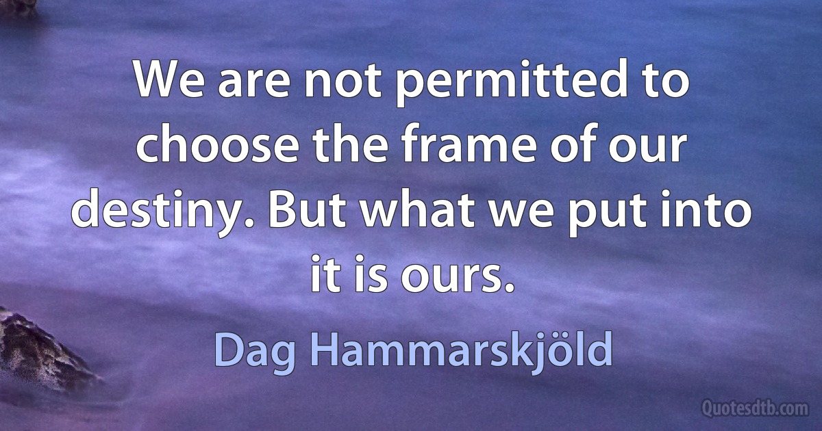 We are not permitted to choose the frame of our destiny. But what we put into it is ours. (Dag Hammarskjöld)