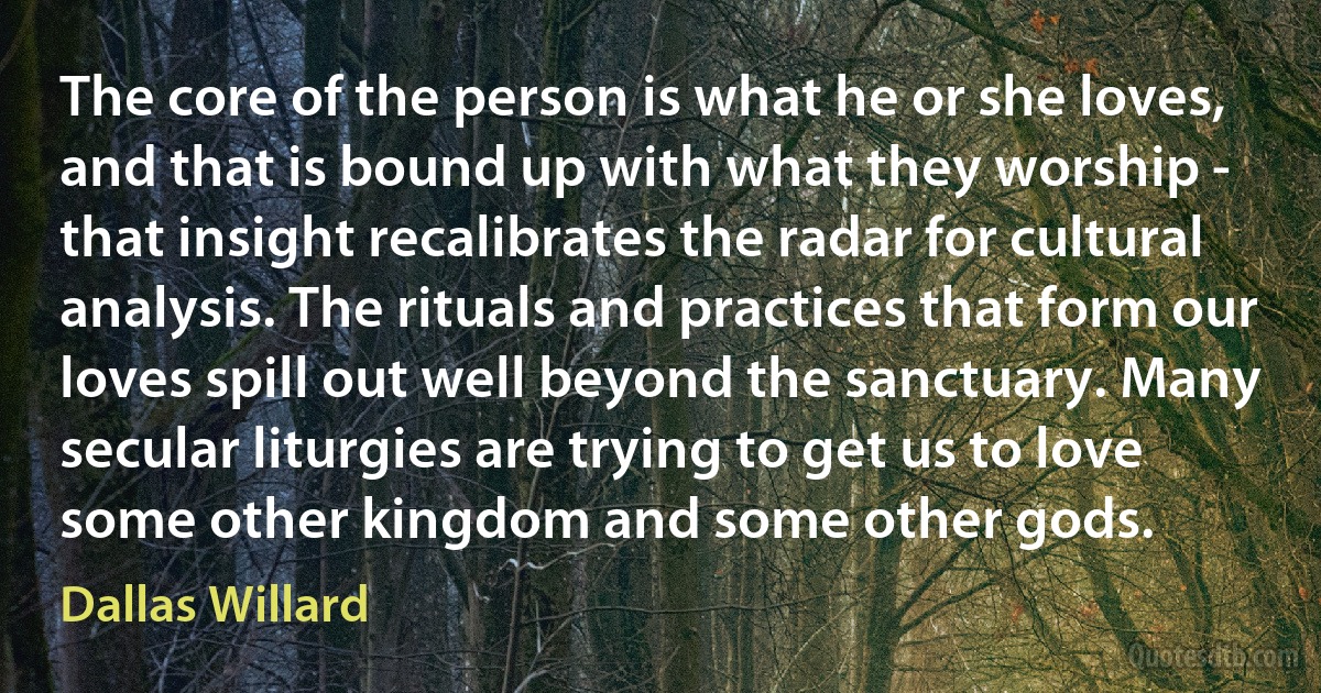 The core of the person is what he or she loves, and that is bound up with what they worship - that insight recalibrates the radar for cultural analysis. The rituals and practices that form our loves spill out well beyond the sanctuary. Many secular liturgies are trying to get us to love some other kingdom and some other gods. (Dallas Willard)