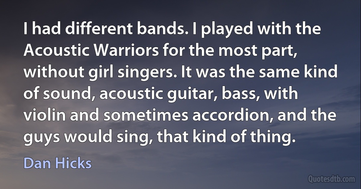 I had different bands. I played with the Acoustic Warriors for the most part, without girl singers. It was the same kind of sound, acoustic guitar, bass, with violin and sometimes accordion, and the guys would sing, that kind of thing. (Dan Hicks)