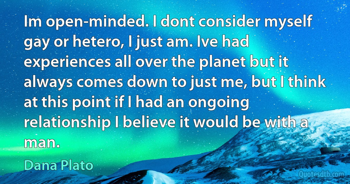 Im open-minded. I dont consider myself gay or hetero, I just am. Ive had experiences all over the planet but it always comes down to just me, but I think at this point if I had an ongoing relationship I believe it would be with a man. (Dana Plato)