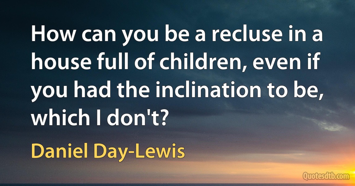 How can you be a recluse in a house full of children, even if you had the inclination to be, which I don't? (Daniel Day-Lewis)