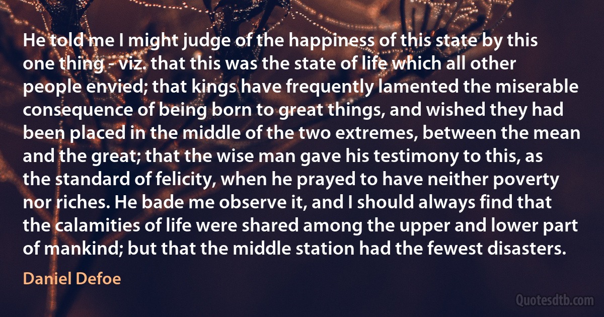 He told me I might judge of the happiness of this state by this one thing - viz. that this was the state of life which all other people envied; that kings have frequently lamented the miserable consequence of being born to great things, and wished they had been placed in the middle of the two extremes, between the mean and the great; that the wise man gave his testimony to this, as the standard of felicity, when he prayed to have neither poverty nor riches. He bade me observe it, and I should always find that the calamities of life were shared among the upper and lower part of mankind; but that the middle station had the fewest disasters. (Daniel Defoe)