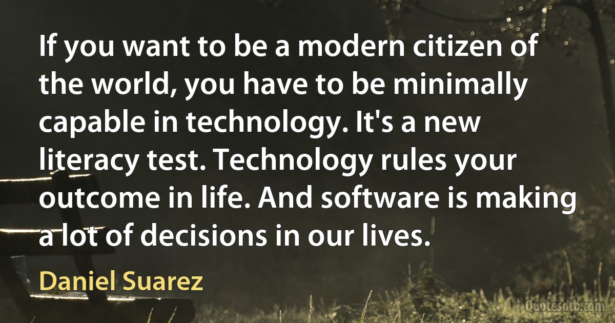 If you want to be a modern citizen of the world, you have to be minimally capable in technology. It's a new literacy test. Technology rules your outcome in life. And software is making a lot of decisions in our lives. (Daniel Suarez)