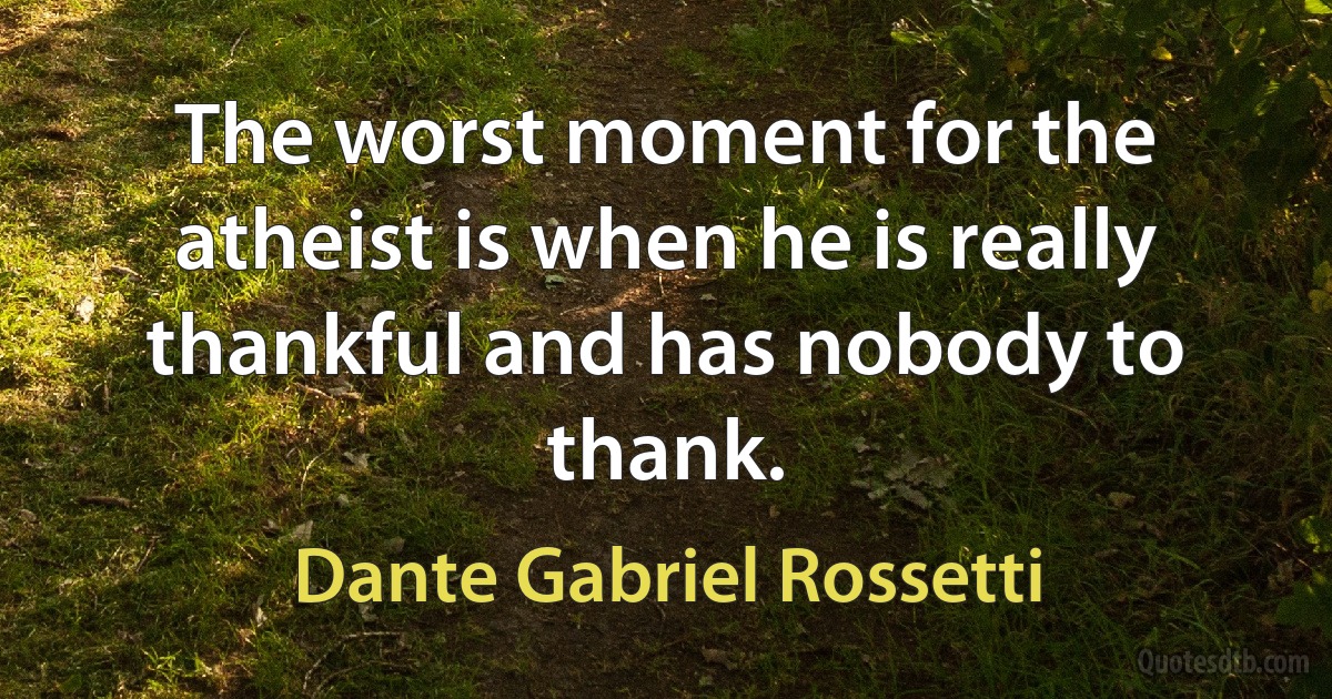 The worst moment for the atheist is when he is really thankful and has nobody to thank. (Dante Gabriel Rossetti)