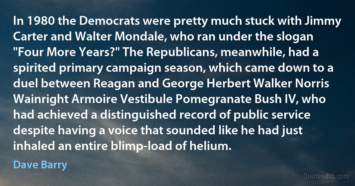 In 1980 the Democrats were pretty much stuck with Jimmy Carter and Walter Mondale, who ran under the slogan "Four More Years?" The Republicans, meanwhile, had a spirited primary campaign season, which came down to a duel between Reagan and George Herbert Walker Norris Wainright Armoire Vestibule Pomegranate Bush IV, who had achieved a distinguished record of public service despite having a voice that sounded like he had just inhaled an entire blimp-load of helium. (Dave Barry)