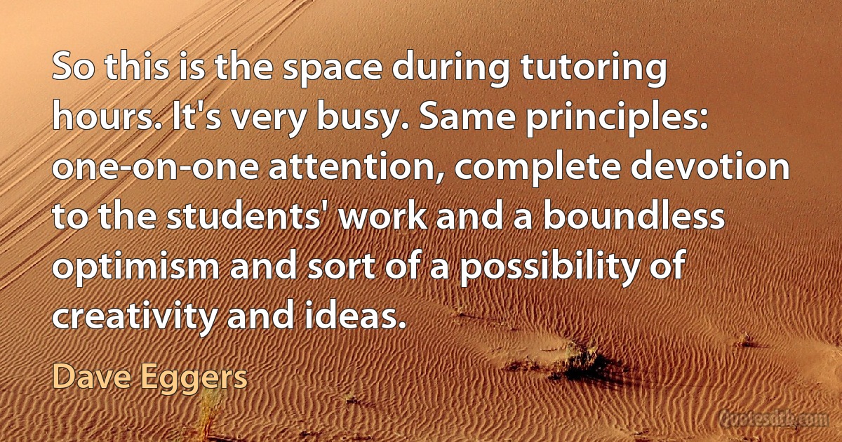 So this is the space during tutoring hours. It's very busy. Same principles: one-on-one attention, complete devotion to the students' work and a boundless optimism and sort of a possibility of creativity and ideas. (Dave Eggers)