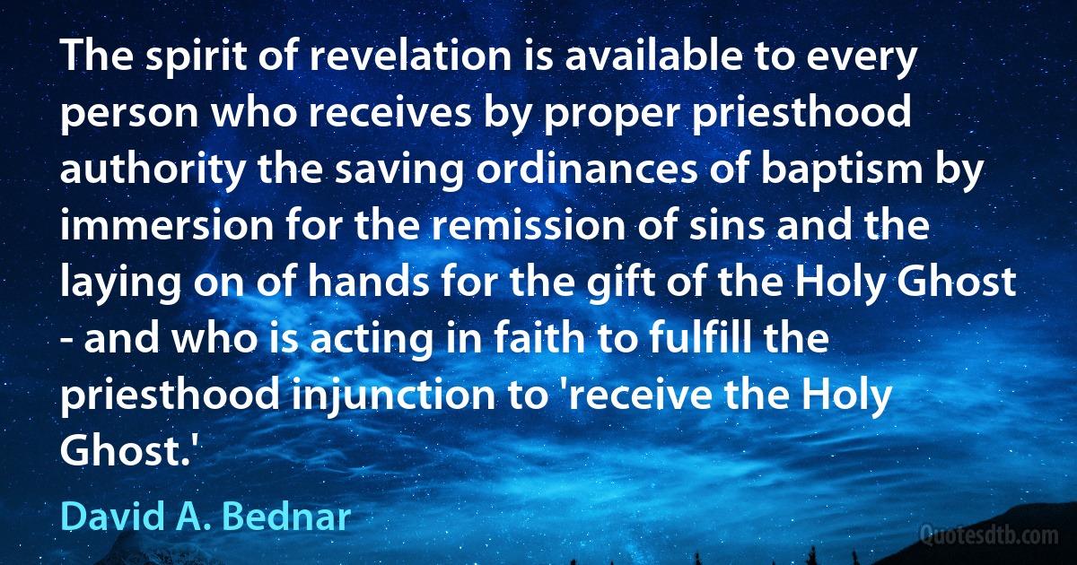 The spirit of revelation is available to every person who receives by proper priesthood authority the saving ordinances of baptism by immersion for the remission of sins and the laying on of hands for the gift of the Holy Ghost - and who is acting in faith to fulfill the priesthood injunction to 'receive the Holy Ghost.' (David A. Bednar)