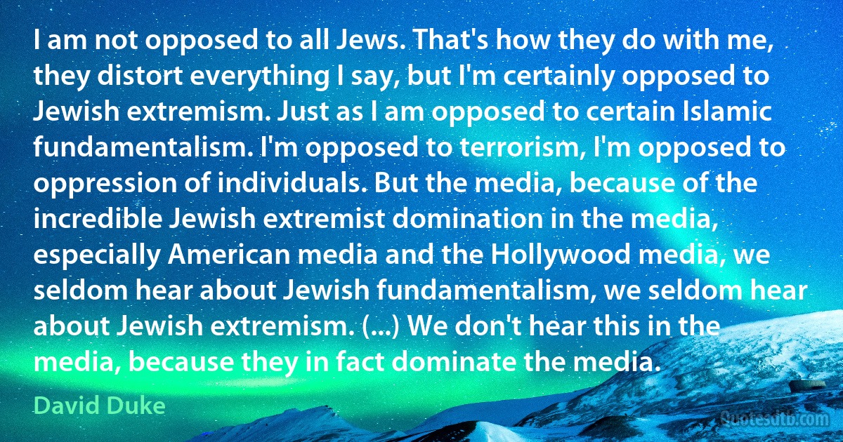 I am not opposed to all Jews. That's how they do with me, they distort everything I say, but I'm certainly opposed to Jewish extremism. Just as I am opposed to certain Islamic fundamentalism. I'm opposed to terrorism, I'm opposed to oppression of individuals. But the media, because of the incredible Jewish extremist domination in the media, especially American media and the Hollywood media, we seldom hear about Jewish fundamentalism, we seldom hear about Jewish extremism. (...) We don't hear this in the media, because they in fact dominate the media. (David Duke)