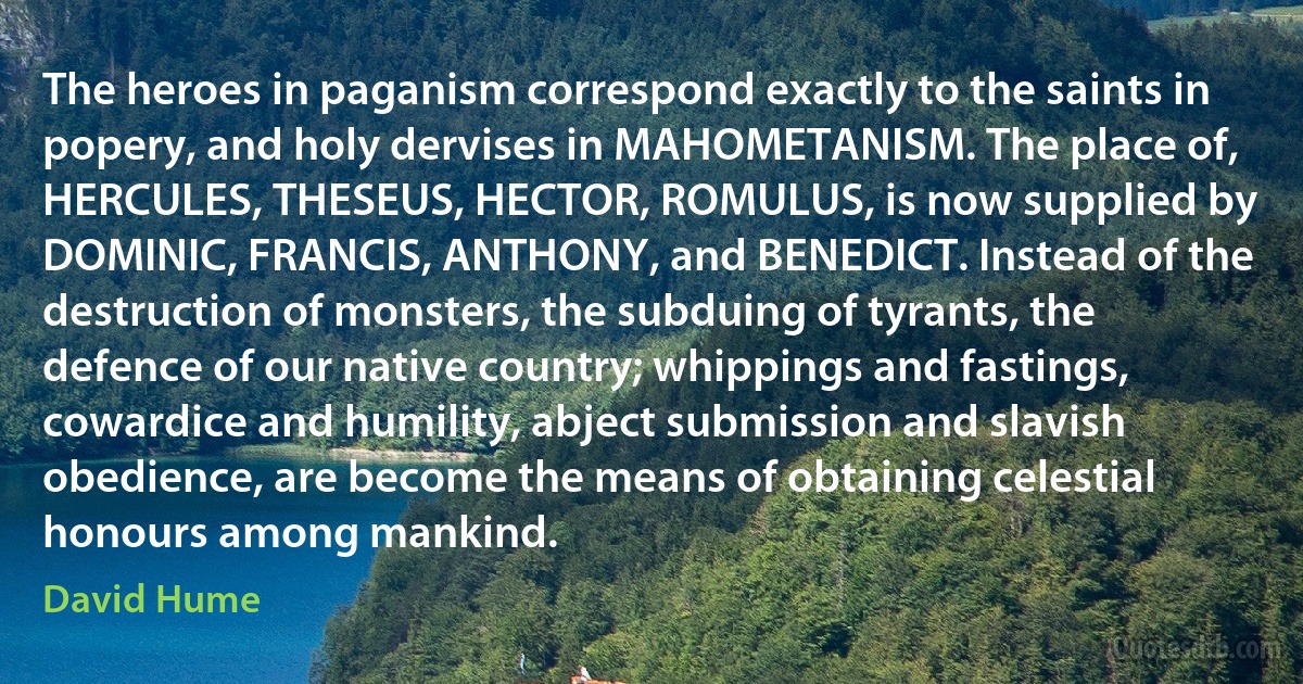 The heroes in paganism correspond exactly to the saints in popery, and holy dervises in MAHOMETANISM. The place of, HERCULES, THESEUS, HECTOR, ROMULUS, is now supplied by DOMINIC, FRANCIS, ANTHONY, and BENEDICT. Instead of the destruction of monsters, the subduing of tyrants, the defence of our native country; whippings and fastings, cowardice and humility, abject submission and slavish obedience, are become the means of obtaining celestial honours among mankind. (David Hume)