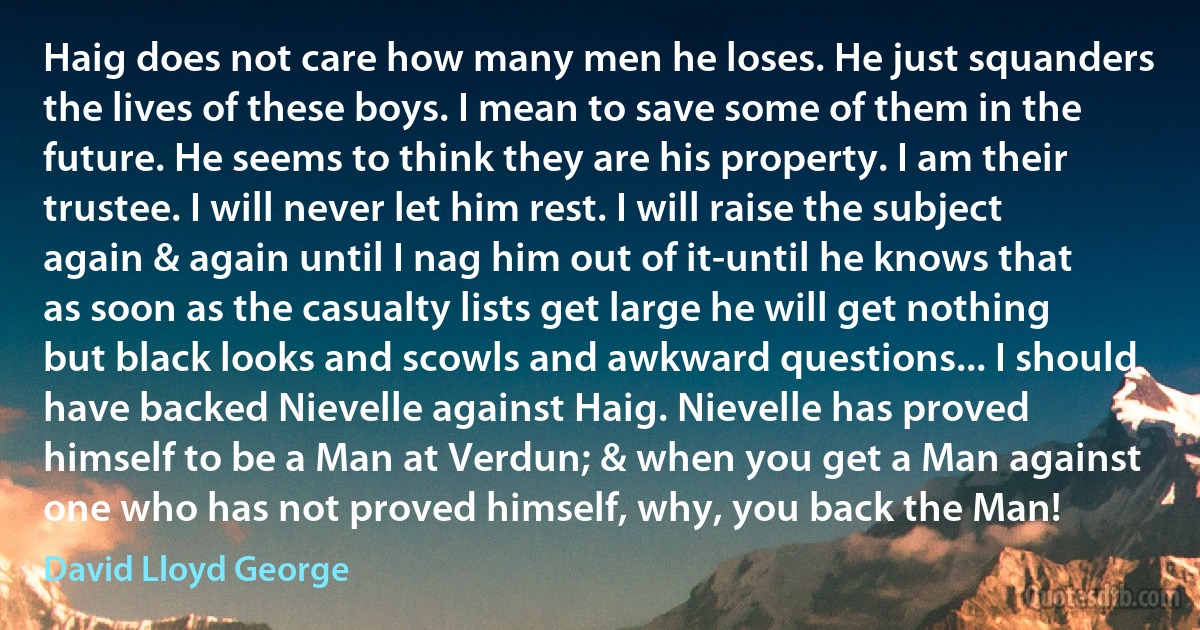 Haig does not care how many men he loses. He just squanders the lives of these boys. I mean to save some of them in the future. He seems to think they are his property. I am their trustee. I will never let him rest. I will raise the subject again & again until I nag him out of it-until he knows that as soon as the casualty lists get large he will get nothing but black looks and scowls and awkward questions... I should have backed Nievelle against Haig. Nievelle has proved himself to be a Man at Verdun; & when you get a Man against one who has not proved himself, why, you back the Man! (David Lloyd George)