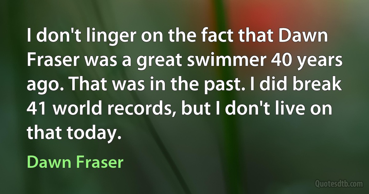 I don't linger on the fact that Dawn Fraser was a great swimmer 40 years ago. That was in the past. I did break 41 world records, but I don't live on that today. (Dawn Fraser)