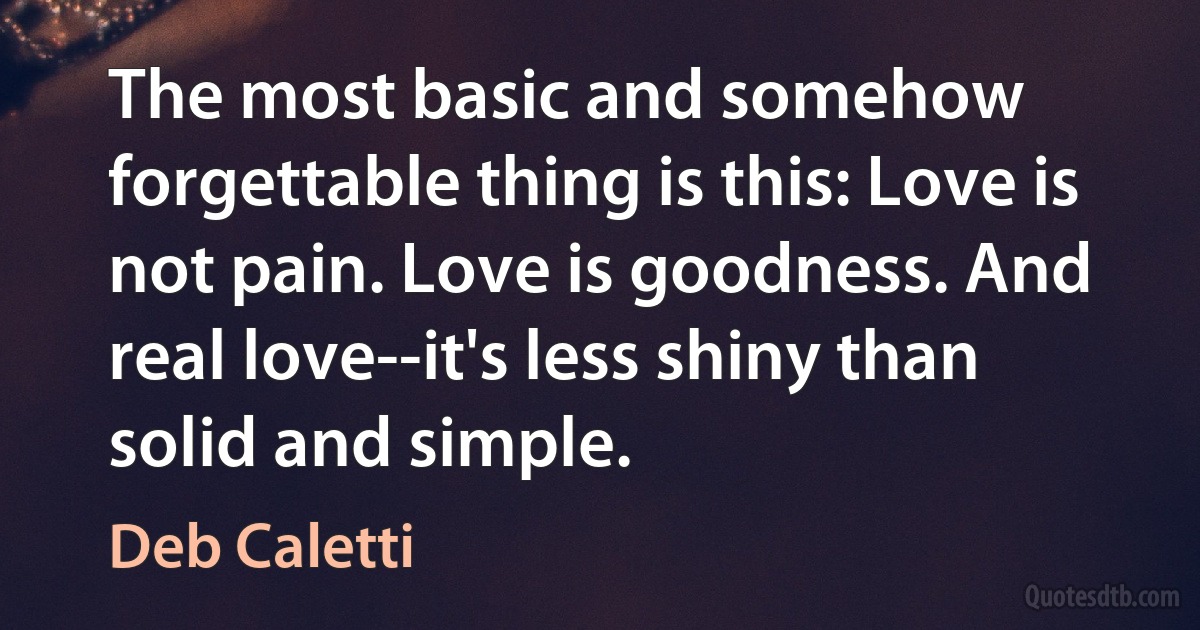 The most basic and somehow forgettable thing is this: Love is not pain. Love is goodness. And real love--it's less shiny than solid and simple. (Deb Caletti)