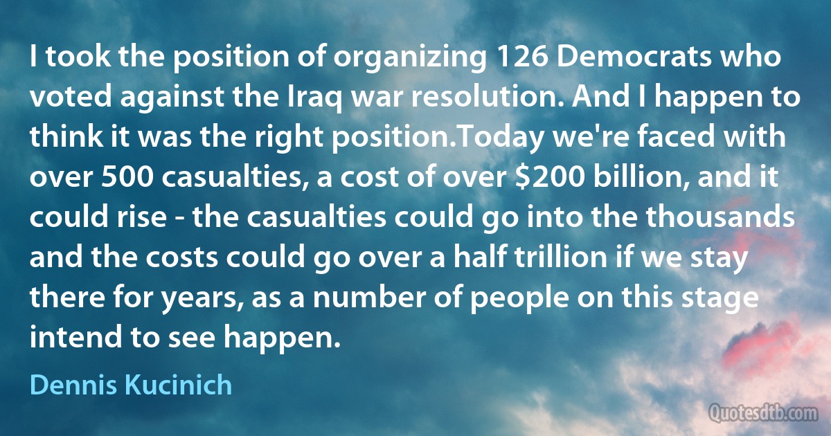 I took the position of organizing 126 Democrats who voted against the Iraq war resolution. And I happen to think it was the right position.Today we're faced with over 500 casualties, a cost of over $200 billion, and it could rise - the casualties could go into the thousands and the costs could go over a half trillion if we stay there for years, as a number of people on this stage intend to see happen. (Dennis Kucinich)