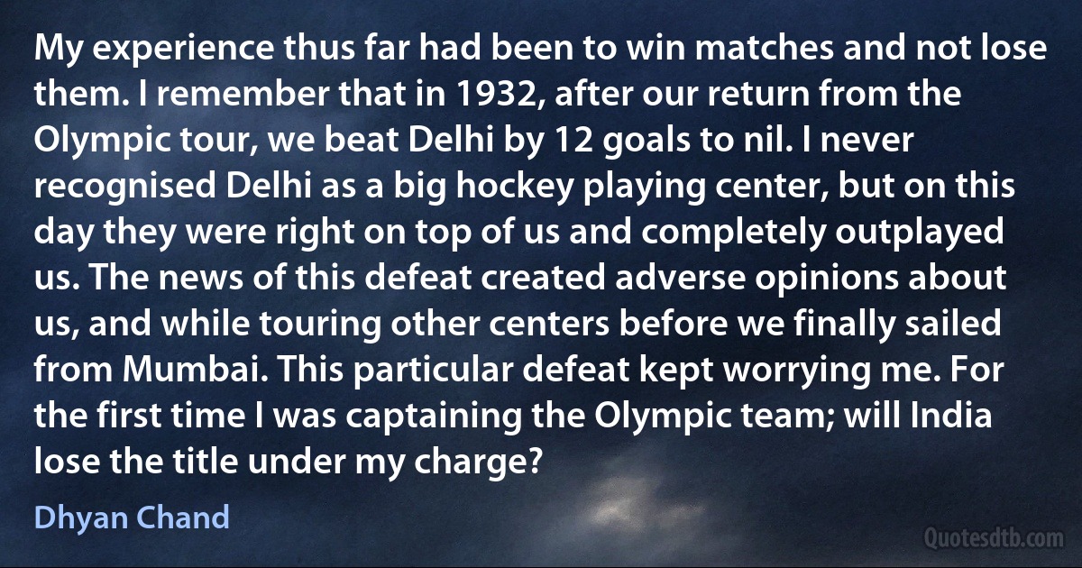 My experience thus far had been to win matches and not lose them. I remember that in 1932, after our return from the Olympic tour, we beat Delhi by 12 goals to nil. I never recognised Delhi as a big hockey playing center, but on this day they were right on top of us and completely outplayed us. The news of this defeat created adverse opinions about us, and while touring other centers before we finally sailed from Mumbai. This particular defeat kept worrying me. For the first time I was captaining the Olympic team; will India lose the title under my charge? (Dhyan Chand)