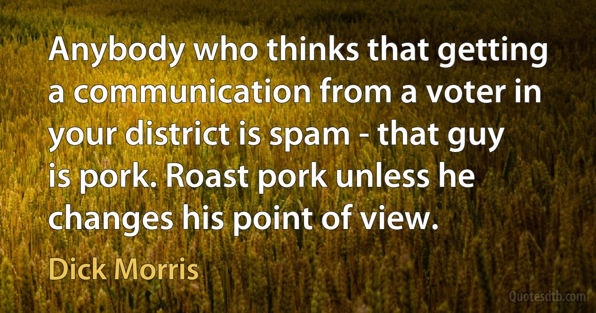 Anybody who thinks that getting a communication from a voter in your district is spam - that guy is pork. Roast pork unless he changes his point of view. (Dick Morris)