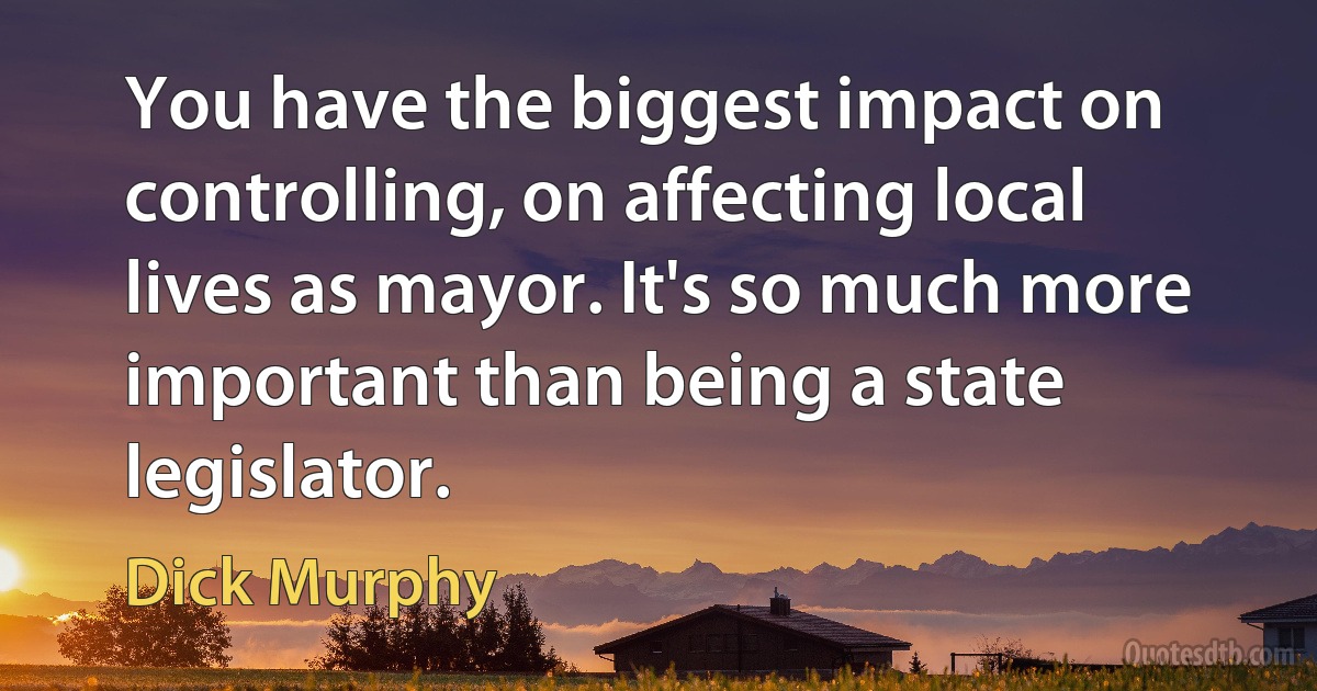 You have the biggest impact on controlling, on affecting local lives as mayor. It's so much more important than being a state legislator. (Dick Murphy)