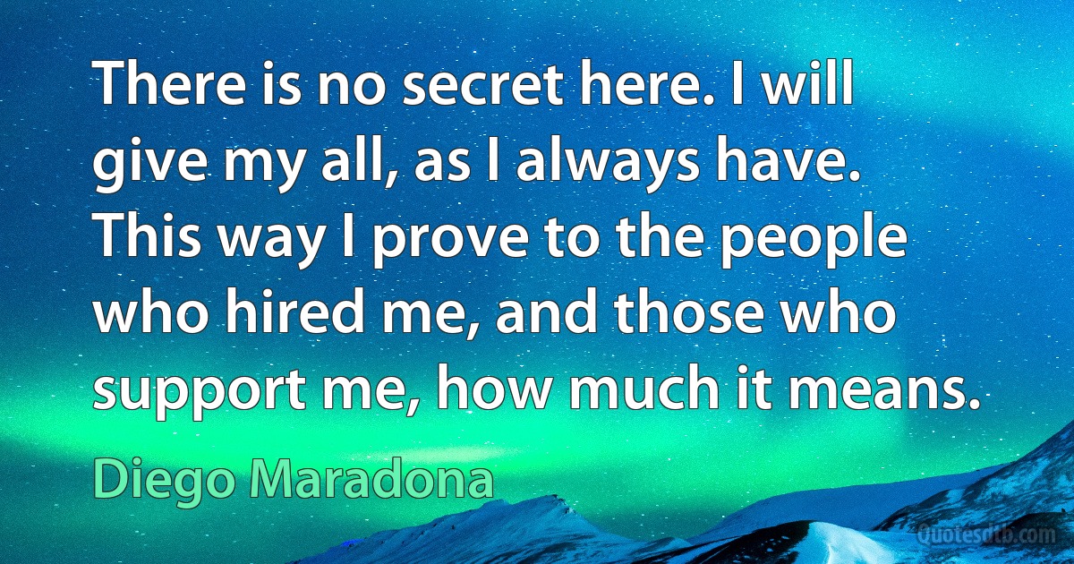 There is no secret here. I will give my all, as I always have. This way I prove to the people who hired me, and those who support me, how much it means. (Diego Maradona)