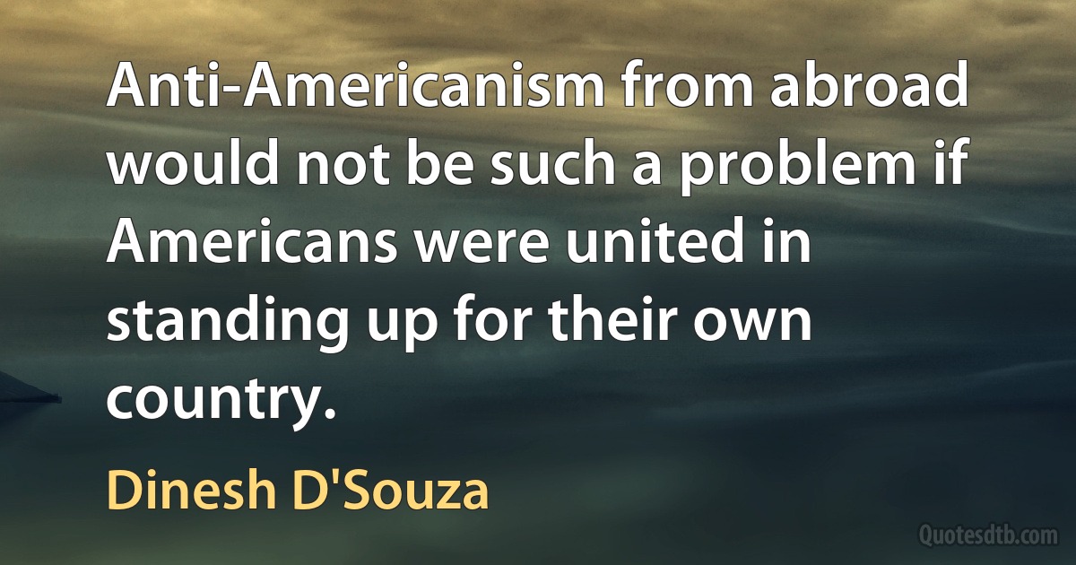 Anti-Americanism from abroad would not be such a problem if Americans were united in standing up for their own country. (Dinesh D'Souza)