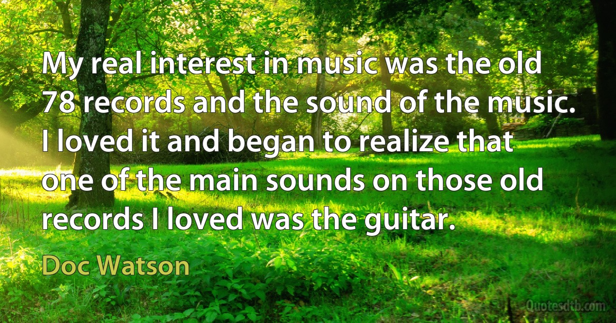 My real interest in music was the old 78 records and the sound of the music. I loved it and began to realize that one of the main sounds on those old records I loved was the guitar. (Doc Watson)