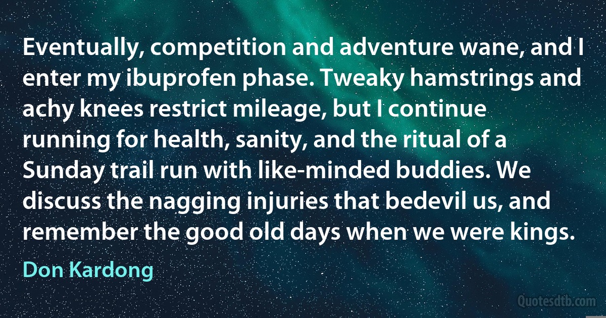 Eventually, competition and adventure wane, and I enter my ibuprofen phase. Tweaky hamstrings and achy knees restrict mileage, but I continue running for health, sanity, and the ritual of a Sunday trail run with like-minded buddies. We discuss the nagging injuries that bedevil us, and remember the good old days when we were kings. (Don Kardong)