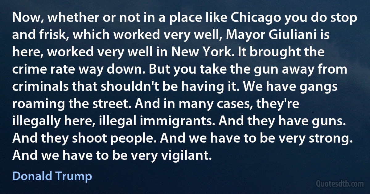 Now, whether or not in a place like Chicago you do stop and frisk, which worked very well, Mayor Giuliani is here, worked very well in New York. It brought the crime rate way down. But you take the gun away from criminals that shouldn't be having it. We have gangs roaming the street. And in many cases, they're illegally here, illegal immigrants. And they have guns. And they shoot people. And we have to be very strong. And we have to be very vigilant. (Donald Trump)