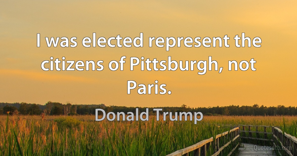 I was elected represent the citizens of Pittsburgh, not Paris. (Donald Trump)