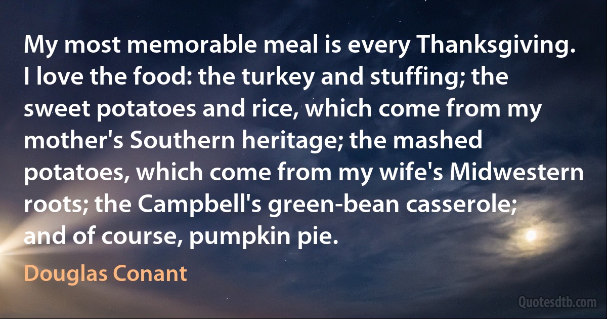 My most memorable meal is every Thanksgiving. I love the food: the turkey and stuffing; the sweet potatoes and rice, which come from my mother's Southern heritage; the mashed potatoes, which come from my wife's Midwestern roots; the Campbell's green-bean casserole; and of course, pumpkin pie. (Douglas Conant)