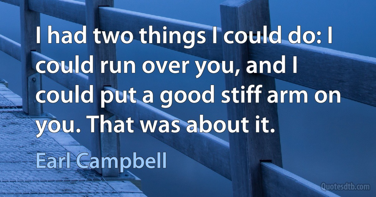 I had two things I could do: I could run over you, and I could put a good stiff arm on you. That was about it. (Earl Campbell)