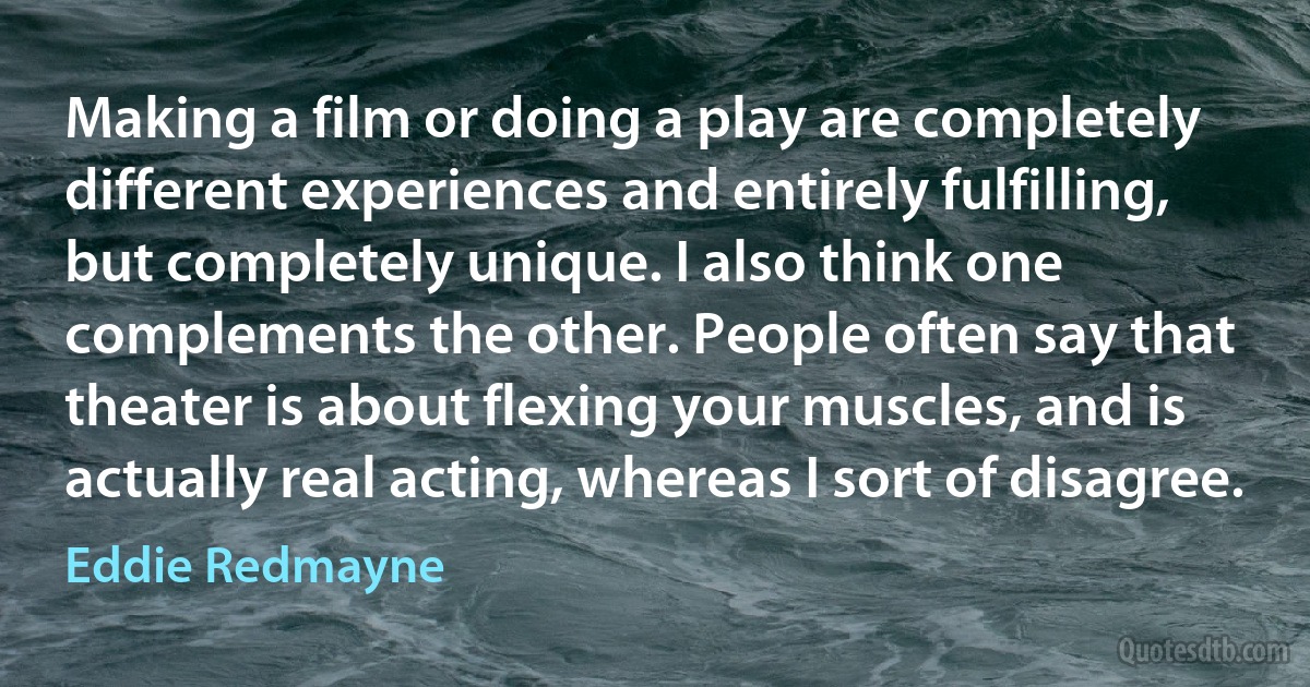 Making a film or doing a play are completely different experiences and entirely fulfilling, but completely unique. I also think one complements the other. People often say that theater is about flexing your muscles, and is actually real acting, whereas I sort of disagree. (Eddie Redmayne)