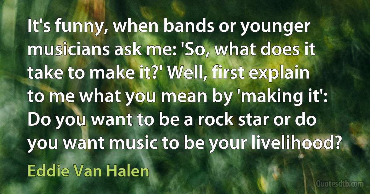 It's funny, when bands or younger musicians ask me: 'So, what does it take to make it?' Well, first explain to me what you mean by 'making it': Do you want to be a rock star or do you want music to be your livelihood? (Eddie Van Halen)