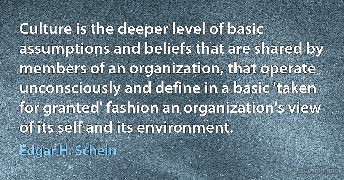 Culture is the deeper level of basic assumptions and beliefs that are shared by members of an organization, that operate unconsciously and define in a basic 'taken for granted' fashion an organization's view of its self and its environment. (Edgar H. Schein)