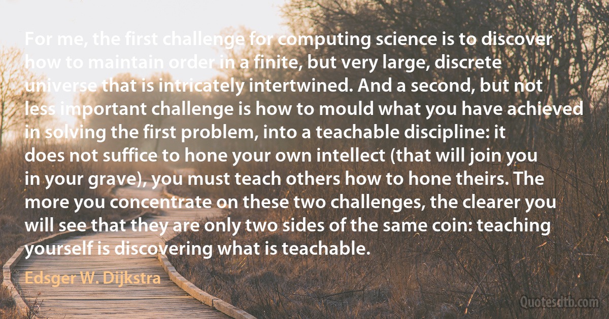 For me, the first challenge for computing science is to discover how to maintain order in a finite, but very large, discrete universe that is intricately intertwined. And a second, but not less important challenge is how to mould what you have achieved in solving the first problem, into a teachable discipline: it does not suffice to hone your own intellect (that will join you in your grave), you must teach others how to hone theirs. The more you concentrate on these two challenges, the clearer you will see that they are only two sides of the same coin: teaching yourself is discovering what is teachable. (Edsger W. Dijkstra)