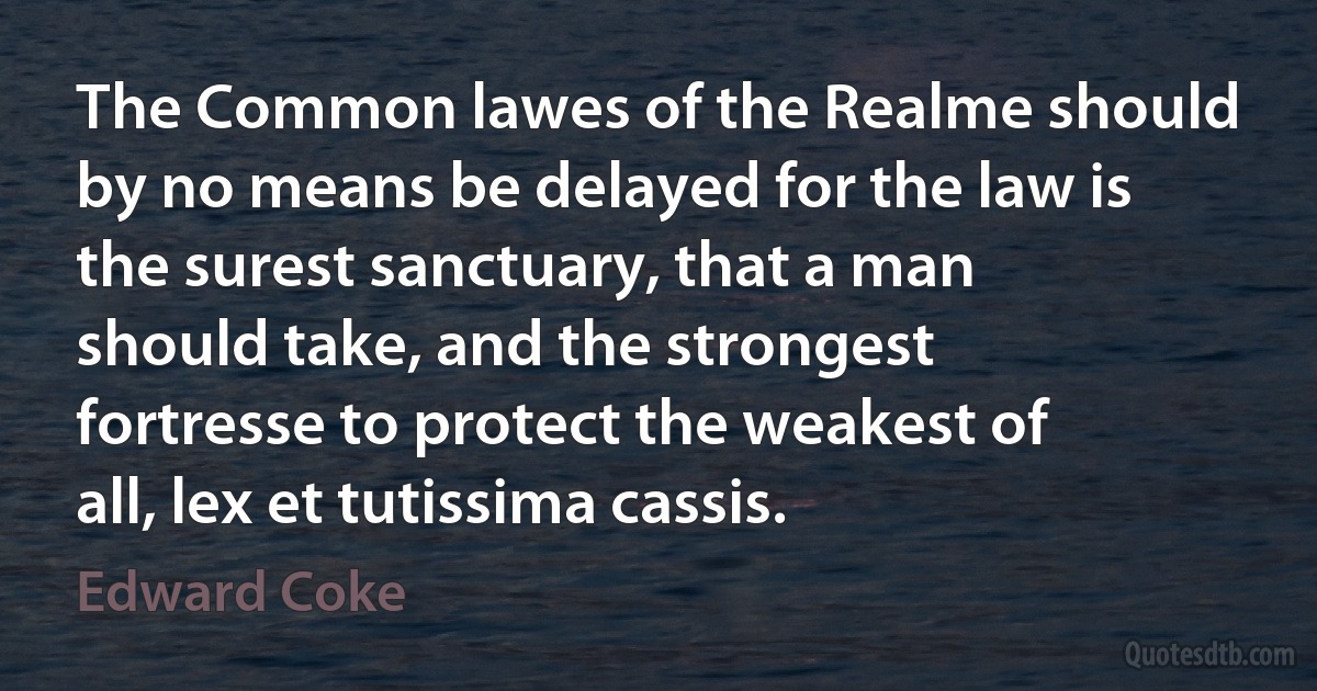 The Common lawes of the Realme should by no means be delayed for the law is the surest sanctuary, that a man should take, and the strongest fortresse to protect the weakest of all, lex et tutissima cassis. (Edward Coke)