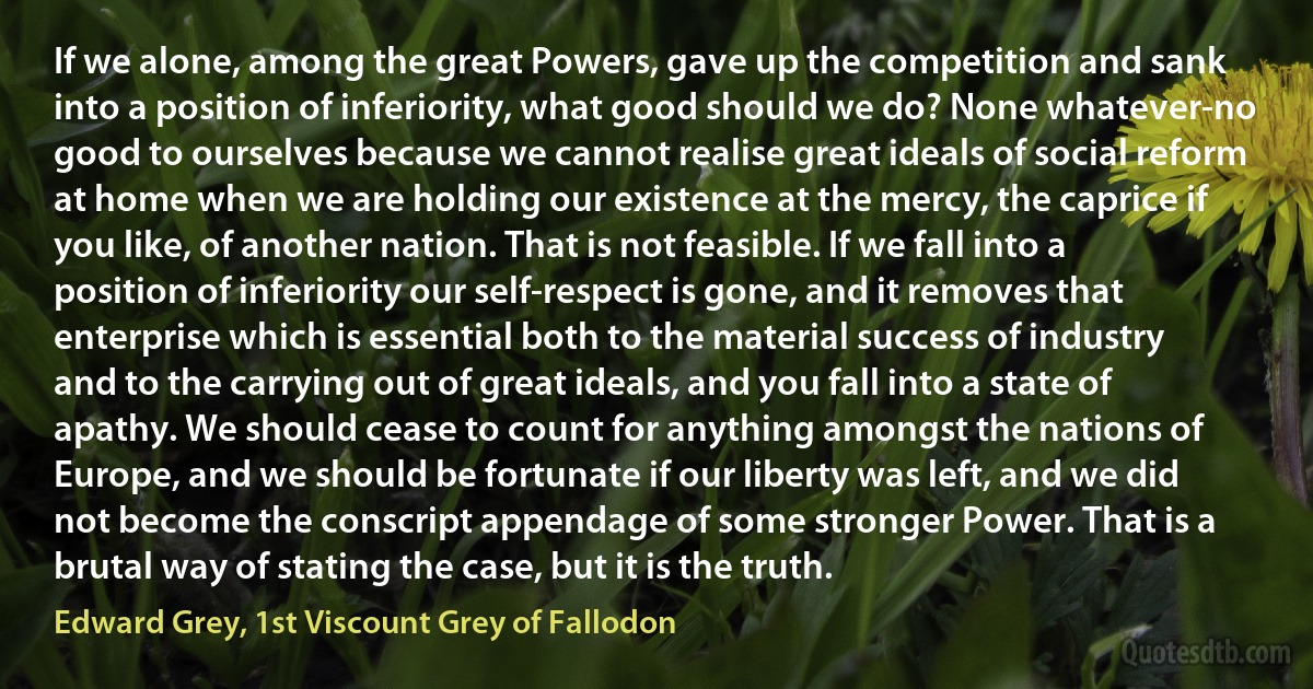 If we alone, among the great Powers, gave up the competition and sank into a position of inferiority, what good should we do? None whatever-no good to ourselves because we cannot realise great ideals of social reform at home when we are holding our existence at the mercy, the caprice if you like, of another nation. That is not feasible. If we fall into a position of inferiority our self-respect is gone, and it removes that enterprise which is essential both to the material success of industry and to the carrying out of great ideals, and you fall into a state of apathy. We should cease to count for anything amongst the nations of Europe, and we should be fortunate if our liberty was left, and we did not become the conscript appendage of some stronger Power. That is a brutal way of stating the case, but it is the truth. (Edward Grey, 1st Viscount Grey of Fallodon)