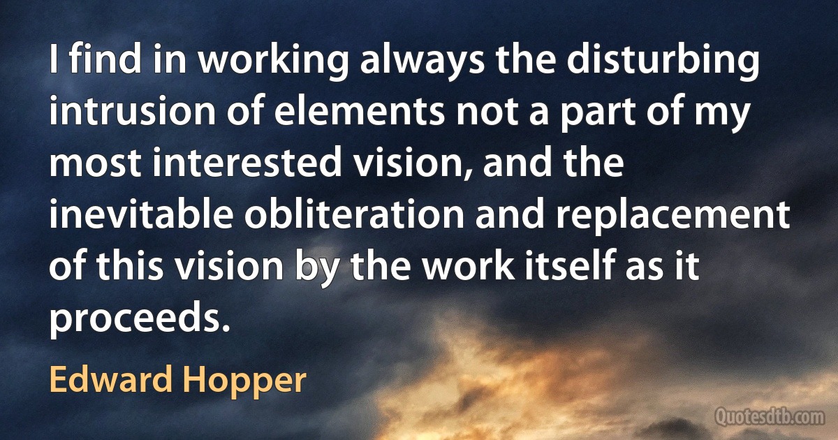 I find in working always the disturbing intrusion of elements not a part of my most interested vision, and the inevitable obliteration and replacement of this vision by the work itself as it proceeds. (Edward Hopper)