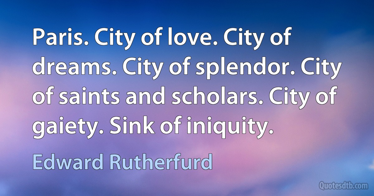 Paris. City of love. City of dreams. City of splendor. City of saints and scholars. City of gaiety. Sink of iniquity. (Edward Rutherfurd)