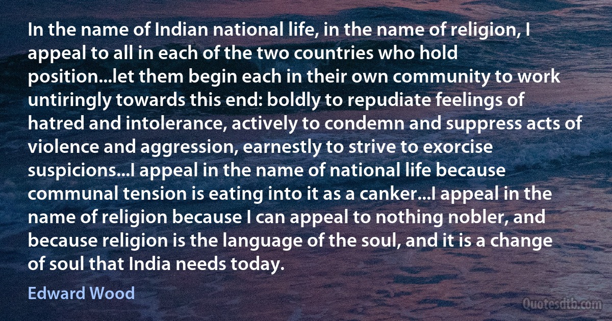 In the name of Indian national life, in the name of religion, I appeal to all in each of the two countries who hold position...let them begin each in their own community to work untiringly towards this end: boldly to repudiate feelings of hatred and intolerance, actively to condemn and suppress acts of violence and aggression, earnestly to strive to exorcise suspicions...I appeal in the name of national life because communal tension is eating into it as a canker...I appeal in the name of religion because I can appeal to nothing nobler, and because religion is the language of the soul, and it is a change of soul that India needs today. (Edward Wood)