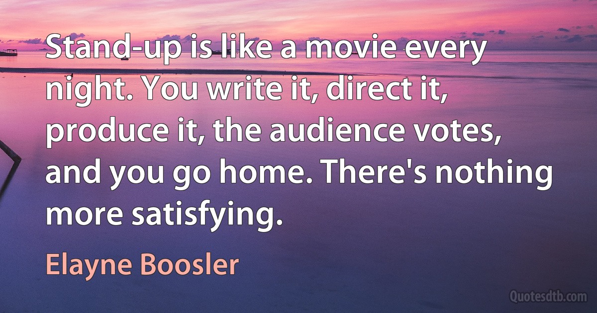 Stand-up is like a movie every night. You write it, direct it, produce it, the audience votes, and you go home. There's nothing more satisfying. (Elayne Boosler)