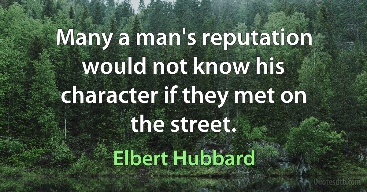 Many a man's reputation would not know his character if they met on the street. (Elbert Hubbard)