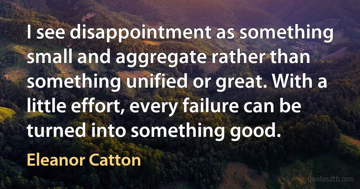 I see disappointment as something small and aggregate rather than something unified or great. With a little effort, every failure can be turned into something good. (Eleanor Catton)