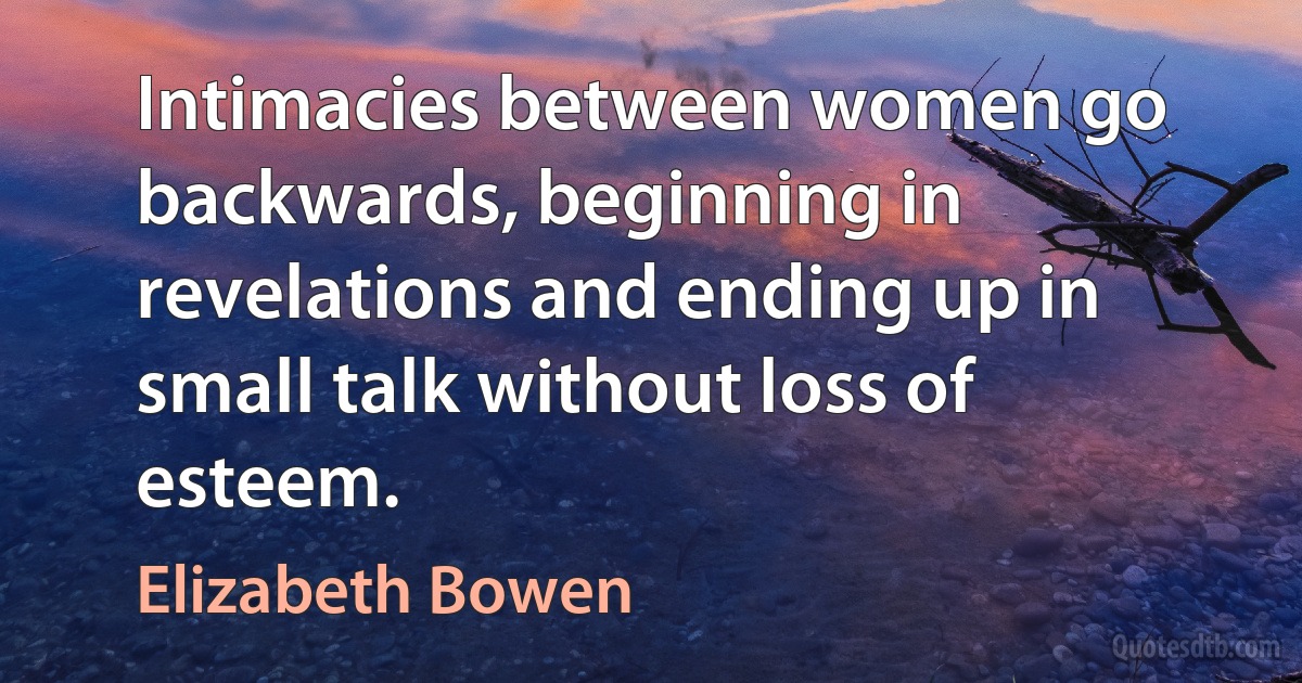 Intimacies between women go backwards, beginning in revelations and ending up in small talk without loss of esteem. (Elizabeth Bowen)